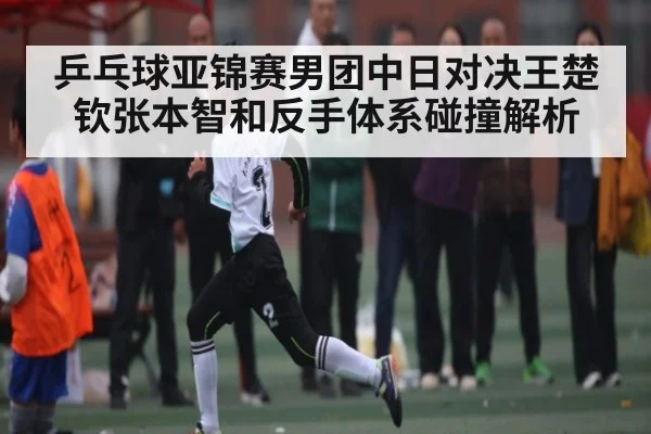 乒乓球亚锦赛男团中日对决王楚钦张本智和反手体系碰撞解析