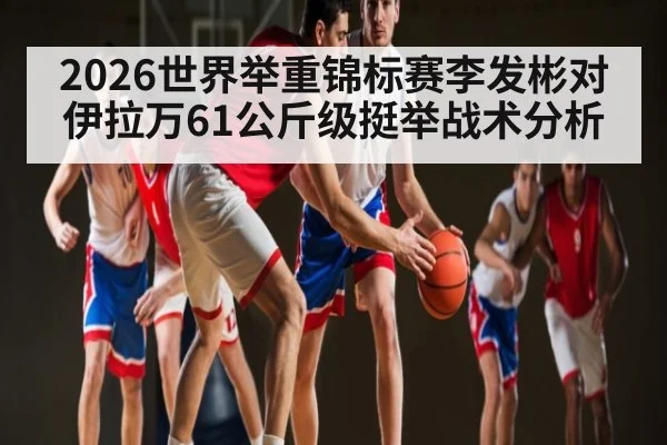 2026世界举重锦标赛李发彬对伊拉万61公斤级挺举战术分析